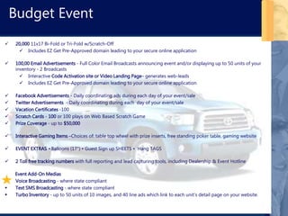 Budget Event
 20,000 11x17 Bi-Fold or Tri-Fold w/Scratch-Off
 Includes EZ Get Pre-Approved domain leading to your secure online application
 100,00 Email Advertisements - Full Color Email Broadcasts announcing event and/or displaying up to 50 units of your
inventory - 2 Broadcasts
 Interactive Code Activation site or Video Landing Page– generates web-leads
 Includes EZ Get Pre-Approved domain leading to your secure online application
 Facebook Advertisements - Daily coordinating ads during each day of your event/sale
 Twitter Advertisements - Daily coordinating during each day of your event/sale
 Vacation Certificates -100
 Scratch Cards - 100 or 100 plays on Web Based Scratch Game
 Prize Coverage - up to $50,000
 Interactive Gaming Items –Choices of: table top wheel with prize inserts, free standing poker table, gaming website
 EVENT EXTRAS • Balloons (17") • Guest Sign up SHEETS • Hang TAGS
 2 Toll free tracking numbers with full reporting and lead capturing tools, including Dealership & Event Hotline
Event Add-On Medias
 Voice Broadcasting - where state compliant
 Text SMS Broadcasting - where state compliant
 Turbo Inventory - up to 50 units of 10 images, and 40 line ads which link to each unit’s detail page on your website.
 
