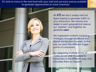 4
At ATI we don’t simply mail out
flyers hoping to generate traffic to
your showroom. We choose one
dealer in each geographical area as
our “partner”, and together we
generate sales!
We implement multiple marketing
strategies through traditional and
digital distribution channels. In this
way we reach the different trigger
points of consumers.
By integrating multiple forms of
media we are able to appeal to
consumers in the different ways that
stimulate them to respond.
It’s time to move to the next level with your mail and use every avenue available
to generate opportunities to move inventory!
 