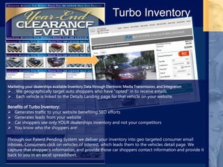 Marketing your dealerships available Inventory Data through Electronic Media Transmission, and Integration
 We geographically target auto shoppers who have “opted” in to receive emails.
 Each vehicle is linked to the Details Landing page for that vehicle on your website.
Benefits of Turbo Inventory:
 Generates traffic to your website benefiting SEO efforts
 Generates leads from your website
 Car shoppers see only YOUR dealerships inventory and not your competitors
 You know who the shoppers are!
Through our Patent Pending System we deliver your inventory into geo targeted consumer email
inboxes. Consumers click on vehicles of interest, which leads them to the vehicles detail page. We
capture that shopper’s information, and provide those car shoppers contact information and provide it
back to you in an excel spreadsheet.
Turbo Inventory
 