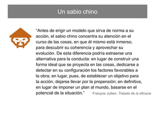 “Antes de erigir un modelo que sirva de norma a su acción, el
sabio chino concentra su atención en el curso de las cosas, en
que él mismo está inmerso, para descubrir su coherencia y
aprovechar su evolución. De esta diferencia podría extraerse
una alternativa para la conducta: en lugar de construir una
forma ideal que se proyecta en las cosas, dedicarse a detectar
en su conﬁguración los factores favorables a la obra; en lugar,
pues, de establecer un objetivo para la acción, dejarse llevar
por la propensión; en deﬁnitiva, en lugar de imponer un plan al
mundo, basarse en el potencial de la situación.”
François Jullien. Tratado de la eﬁcacia
Un sabio chino
 