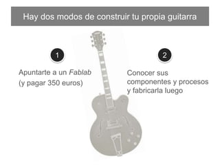 Hay dos modos de construir tu propia guitarra
Apuntarte a un Fablab
(y pagar 350 euros)
Conocer sus componentes y
procesos y fabricarla luego
1 2
 
