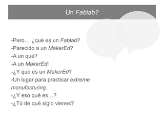 Un Fablab?
-Pero… ¿qué es un Fablab?
-Parecido a un MakerEd?
-A un qué?
-A un MakerEd!
-¿Y qué es un MakerEd?
-Un lugar para practicar extreme manufacturing.
-¿Y eso qué es…?
-¿Tú de qué siglo vienes?
 