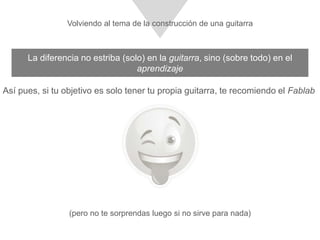La diferencia no estriba (solo) en la guitarra, sino (sobre todo) en el aprendizaje
Así pues, si tu objetivo es solo tener tu propia guitarra, te recomiendo el Fablab
(pero no te sorprendas luego si no sirve para nada)
Volviendo al tema de la construcción de una guitarra
 