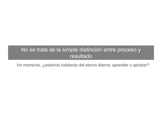 No se trata de la simple distinción entre proceso y resultado
Un momento, ¿estamos hablando del eterno dilema: aprender o aprobar?
 
