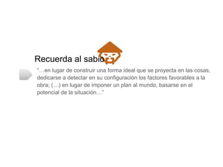Recuerda al sabio
“…en lugar de construir una forma ideal que se proyecta en las cosas, dedicarse
a detectar en su conﬁguración los factores favorables a la obra; (…) en lugar de
imponer un plan al mundo, basarse en el potencial de la situación…”
 