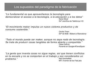 Los supuestos del paradigma de la fabricación
“Lo fundamental es que aprovechemos la tecnología para democratizar el acceso
a la tecnología, a la educación y a los datos”
Núria Oliver
Dirª cientíﬁca deTelefónica I+D
“El movimiento maker impulsa un nuevo sistema productivo y de consumo
sostenible.”
Cecilia Tham
Dirª de MoB –Makers of Barcelona-
“Todo el mundo puede ser maker, aunque no sepa nada de tecnología. Se trata de
producir cosas tangibles de forma abierta y compartida.”
César García
Ponente en Google-#TrendSpain
“La gente que inventa cosas no sigue reglas, así que tienen conﬂictos en la escuela y
no se comportan en el trabajo y son considerados un problema.”
Neil Gershelfeld
MIT. Inventor de los FabLabs
 