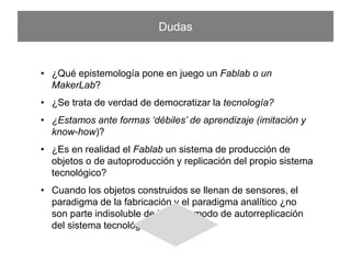 Dudas
•  ¿Qué epistemología pone en juego un Fablab o un MakerLab?
•  ¿Se trata de verdad de democratizar la tecnología?
•  ¿Estamos ante formas ‘débiles’ de aprendizaje (imitación y know-how)?
•  ¿Es en realidad el Fablab un sistema de producción de objetos o de
autoproducción y replicación del propio sistema tecnológico?
•  Cuando los objetos construidos se llenan de sensores, el paradigma
de la fabricación y el paradigma analítico ¿no son parte indisoluble
de idéntico modo de autorreplicación del sistema tecnológico?
 