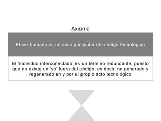 Axioma
El ser humano es un caso particular del código tecnológico
El ‘individuo interconectado’ es un término redundante, puesto que no
existe un ‘yo’ fuera del código, es decir, no generado y regenerado en y
por el propio acto tecnológico
 