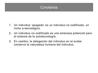 Corolarios
1.  Un individuo ‘apagado’ es un individuo no codiﬁcado, un nicho a-
tecnológico.
2.  Un individuo no codiﬁcado es una amenaza potencial para el
sistema de la autotecnología.
3.  En cambio, la delegación del individuo en el avatar conserva la
naturaleza humana del individuo.
 