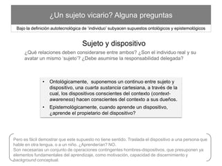 ¿Un sujeto vicario? Alguna preguntas
•  Ontológicamente, suponemos un continuo entre sujeto y
dispositivo, una cuarta sustancia cartesiana, a través de la cual, los
dispositivos conscientes del contexto (context-awareness) hacen
conscientes del contexto a sus dueños.
•  Epistemológicamente, cuando aprende un dispositivo, ¿aprende el
propietario del dispositivo?
Bajo la deﬁnición autotecnológica de ‘individuo’ subyacen supuestos ontológicos y epistemológicos
Sujeto y dispositivo 	
  
¿Qué relaciones deben considerarse entre ambos? ¿Son el individuo real y su avatar un
mismo ‘sujeto’? ¿Debe asumirse la responsabilidad delegada?
Pero es fácil demostrar que este supuesto no tiene sentido.Traslada el dispositivo a una persona que hable en otra
lengua, o a un niño. ¿Aprenderían? NO.
Son necesarias un conjunto de operaciones contingentes hombres-dispositivos, que presuponen ya elementos
fundamentales del aprendizaje, como motivación, capacidad de discernimiento y background conceptual.	
  
 