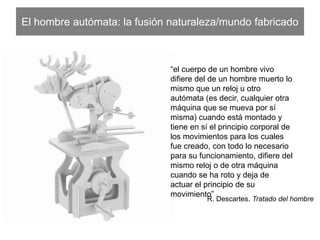 El hombre autómata: la fusión naturaleza/mundo fabricado
“el cuerpo de un hombre vivo diﬁere
del de un hombre muerto lo mismo
que un reloj u otro autómata (es decir,
cualquier otra máquina que se mueva
por sí misma) cuando está montado y
tiene en sí el principio corporal de los
movimientos para los cuales fue
creado, con todo lo necesario para su
funcionamiento, diﬁere del mismo reloj
o de otra máquina cuando se ha roto
y deja de actuar el principio de su
movimiento”
R. Descartes. Tratado del hombre
 