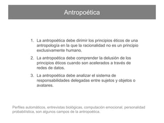 Antropoética
1.  La antropoética debe dirimir los principios éticos de una
antropología en la que la racionalidad no es un principio
exclusivamente humano.
2.  La antropoética debe comprender la delusión de los principios
éticos cuando son acelerados a través de redes de datos.
3.  La antropoética debe analizar el sistema de responsabilidades
delegadas entre sujetos y objetos o avatares.
Perﬁles automáticos, entrevistas biológicas, computación emocional, personalidad probabilística, son
algunos campos de la antropoética.
 