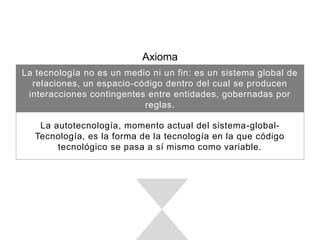 Axioma
La tecnología no es un medio ni un ﬁn: es un sistema global de
relaciones, un espacio-código dentro del cual se producen interacciones
contingentes entre entidades, gobernadas por reglas.
La autotecnología, momento actual del sistema-global-Tecnología, es la
forma de la tecnología en la que código tecnológico se pasa a sí mismo
como variable.
 