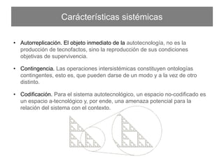 Carácterísticas sistémicas
•  Autorreplicación. El objeto inmediato de la autotecnología, no es la producción de
tecnofactos, sino la reproducción de sus condiciones objetivas de supervivencia.
•  Contingencia. Las operaciones intersistémicas constituyen ontologías contingentes,
esto es, que pueden darse de un modo y a la vez de otro distinto.
•  Codiﬁcación. Para el sistema autotecnológico, un espacio no-codiﬁcado es un espacio
a-tecnológico y, por ende, una amenaza potencial para la relación del sistema con el
contexto.
 