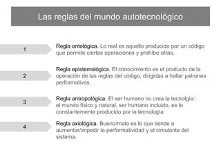 Las reglas del mundo autotecnológico
Regla axiológica. Bueno/malo es lo que tiende a aumentar/impedir la
performatividad y el circulante del sistema.
4
3
Regla antropológica. El ser humano no crea la tecnolgía: el
mundo físico y natural, ser humano incluido, es lo constantemente
producido por la tecnología
1
Regla ontológica. Lo real es aquello producido por un código que
permite ciertas operaciones y prohíbe otras.
2
Regla epistemológica. El conocimiento es el producto de la
operación de las reglas del código, dirigidas a hallar patrones
performativos.
 
