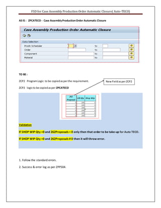 FSD for Case Assembly Production Order Automatic Closure( Auto-TECO)
AS IS : ZPCATECO - Case AssemblyProductionOrder Automatic Closure
TO BE :
ZCP2 ProgramLogic to be copiedasperthe requirement.
ZCP2 logicto be copiedasper ZPCATECO
Validation
If SHOP WIP Qty =0 and 262Proposals = 0 only then that order to be take-up for Auto TECO.
If SHOP WIP Qty =0 and 262Proposals # 0 then it will throw error.
1. Follow the standard errors.
2. Success & error log as per ZPP504.
New FieldasperZCP2
 