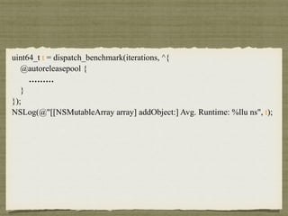 uint64_t t = dispatch_benchmark(iterations, ^{
@autoreleasepool {
………
}
});
NSLog(@"[[NSMutableArray array] addObject:] Avg. Runtime: %llu ns", t);
 