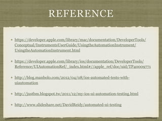 REFERENCE
https://developer.apple.com/library/mac/documentation/DeveloperTools/
Conceptual/InstrumentsUserGuide/UsingtheAutomationInstrument/
UsingtheAutomationInstrument.html
https://developer.apple.com/library/ios/documentation/DeveloperTools/
Reference/UIAutomationRef/_index.html#//apple_ref/doc/uid/TP40009771
http://blog.manbolo.com/2012/04/08/ios-automated-tests-with-
uiautomation
http://justbm.blogspot.tw/2011/12/my-ios-ui-automation-testing.html
http://www.slideshare.net/DavidReidy/automated-ui-testing
 