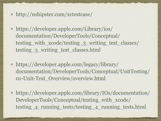 http://nshipster.com/xctestcase/
https://developer.apple.com/Library/ios/
documentation/DeveloperTools/Conceptual/
testing_with_xcode/testing_3_writing_test_classes/
testing_3_writing_test_classes.html
https://developer.apple.com/legacy/library/
documentation/DeveloperTools/Conceptual/UnitTesting/
01-Unit-Test_Overview/overview.html
https://developer.apple.com/library/IOs/documentation/
DeveloperTools/Conceptual/testing_with_xcode/
testing_4_running_tests/testing_4_running_tests.html
 