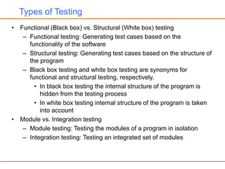 Types of Testing
• Functional (Black box) vs. Structural (White box) testing
– Functional testing: Generating test cases based on the
functionality of the software
– Structural testing: Generating test cases based on the structure of
the program
– Black box testing and white box testing are synonyms for
functional and structural testing, respectively.
• In black box testing the internal structure of the program is
hidden from the testing process
• In white box testing internal structure of the program is taken
into account
• Module vs. Integration testing
– Module testing: Testing the modules of a program in isolation
– Integration testing: Testing an integrated set of modules
 