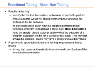 Functional Testing, Black-Box Testing
• Functional testing:
– identify the the functions which software is expected to perform
– create test data which will check whether these functions are
performed by the software
– no consideration is given how the program performs these
functions, program is treated as a black-box: black-box testing
– need an oracle: oracle states precisely what the outcome of a
program execution will be for a particular test case. This may not
always be possible, oracle may give a range of plausible values
• A systematic approach to functional testing: requirements based
testing
– driving test cases automatically from a formal specification of the
functional requirements
 