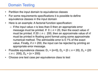 Domain Testing
• Partition the input domain to equivalence classes
• For some requirements specifications it is possible to define
equivalence classes in the input domain
• Here is an example: A factorial function specification:
– If the input value n is less than 0 then an appropriate error
message must be printed. If 0  n < 20, then the exact value n!
must be printed. If 20  n  200, then an approximate value of n!
must be printed in floating point format using some approximate
numerical method. The admissible error is 0.1% of the exact
value. Finally, if n > 200, the input can be rejected by printing an
appropriate error message.
• Possible equivalence classes: D1 = {n<0}, D2 = {0  n < 20}, D3 = {20
 n  200}, D4 = {n > 200}
• Choose one test case per equivalence class to test
 