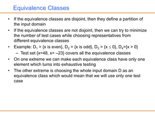 Equivalence Classes
• If the equivalence classes are disjoint, then they define a partition of
the input domain
• If the equivalence classes are not disjoint, then we can try to minimize
the number of test cases while choosing representatives from
different equivalence classes
• Example: D1 = {x is even}, D2 = {x is odd}, D3 = {x  0}, D4={x > 0}
– Test set {x=48, x= –23} covers all the equivalence classes
• On one extreme we can make each equivalence class have only one
element which turns into exhaustive testing
• The other extreme is choosing the whole input domain D as an
equivalence class which would mean that we will use only one test
case
 