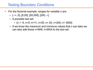 Testing Boundary Conditions
• For the factorial example, ranges for variable n are:
– [, 0], [0,20], [20,200], [200, ]
– A possible test set:
• {n = -5, n=0, n=11, n=20, n= 25, n=200, n= 3000}
– If we know the maximum and minimum values that n can take we
can also add those n=MIN, n=MAX to the test set.
 