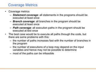 Coverage Metrics
• Coverage metrics
– Statement coverage: all statements in the programs should be
executed at least once
– Branch coverage: all branches in the program should be
executed at least once
– Path coverage: all execution paths in the program should be
executed at lest once
• The best case would be to execute all paths through the code, but
there are some problems with this:
– the number of paths increases fast with the number of branches in
the program
– the number of executions of a loop may depend on the input
variables and hence may not be possible to determine
– most of the paths can be infeasible
 