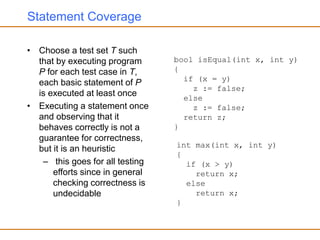 Statement Coverage
• Choose a test set T such
that by executing program
P for each test case in T,
each basic statement of P
is executed at least once
• Executing a statement once
and observing that it
behaves correctly is not a
guarantee for correctness,
but it is an heuristic
– this goes for all testing
efforts since in general
checking correctness is
undecidable
bool isEqual(int x, int y)
{
if (x = y)
z := false;
else
z := false;
return z;
}
int max(int x, int y)
{
if (x > y)
return x;
else
return x;
}
 