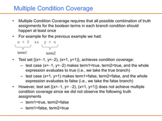 Multiple Condition Coverage
• Multiple Condition Coverage requires that all possible combination of truth
assignments for the boolean terms in each branch condition should
happen at least once
• For example for the previous example we had:
x < 0 && y < x
• Test set {(x=1, y=2), (x=1, y=1)}, achieves condition coverage:
– test case (x=1, y=2) makes term1=true, term2=true, and the whole
expression evaluates to true (i.e., we take the true branch)
– test case (x=1, y=1) makes term1=false, term2=false, and the whole
expression evaluates to false (i.e., we take the false branch)
• However, test set {(x=1, y= 2), (x=1, y=1)} does not achieve multiple
condition coverage since we did not observe the following truth
assignments
– term1=true, term2=false
– term1=false, term2=true
term1 term2
 