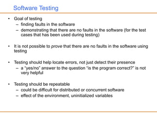 Software Testing
• Goal of testing
– finding faults in the software
– demonstrating that there are no faults in the software (for the test
cases that has been used during testing)
• It is not possible to prove that there are no faults in the software using
testing
• Testing should help locate errors, not just detect their presence
– a “yes/no” answer to the question “is the program correct?” is not
very helpful
• Testing should be repeatable
– could be difficult for distributed or concurrent software
– effect of the environment, uninitialized variables
 
