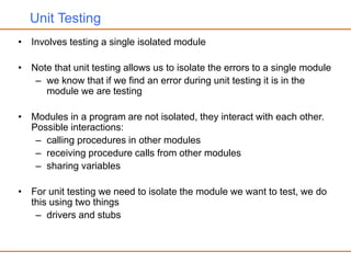 Unit Testing
• Involves testing a single isolated module
• Note that unit testing allows us to isolate the errors to a single module
– we know that if we find an error during unit testing it is in the
module we are testing
• Modules in a program are not isolated, they interact with each other.
Possible interactions:
– calling procedures in other modules
– receiving procedure calls from other modules
– sharing variables
• For unit testing we need to isolate the module we want to test, we do
this using two things
– drivers and stubs
 