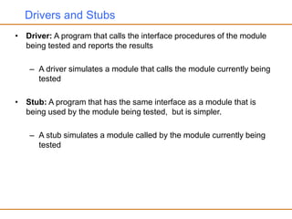 Drivers and Stubs
• Driver: A program that calls the interface procedures of the module
being tested and reports the results
– A driver simulates a module that calls the module currently being
tested
• Stub: A program that has the same interface as a module that is
being used by the module being tested, but is simpler.
– A stub simulates a module called by the module currently being
tested
 