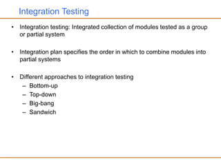 Integration Testing
• Integration testing: Integrated collection of modules tested as a group
or partial system
• Integration plan specifies the order in which to combine modules into
partial systems
• Different approaches to integration testing
– Bottom-up
– Top-down
– Big-bang
– Sandwich
 
