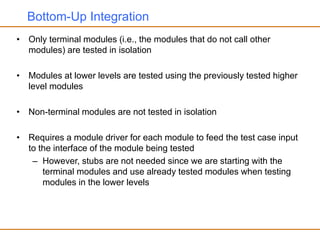 Bottom-Up Integration
• Only terminal modules (i.e., the modules that do not call other
modules) are tested in isolation
• Modules at lower levels are tested using the previously tested higher
level modules
• Non-terminal modules are not tested in isolation
• Requires a module driver for each module to feed the test case input
to the interface of the module being tested
– However, stubs are not needed since we are starting with the
terminal modules and use already tested modules when testing
modules in the lower levels
 