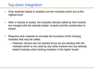 Top-down Integration
• Only modules tested in isolation are the modules which are at the
highest level
• After a module is tested, the modules directly called by that module
are merged with the already tested module and the combination is
tested
• Requires stub modules to simulate the functions of the missing
modules that may be called
– However, drivers are not needed since we are starting with the
modules which is not used by any other module and use already
tested modules when testing modules in the higher levels
 