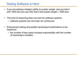 Testing Software is Hard
• If you are testing a bridge’s ability to sustain weight, and you test it
with 1000 tons you can infer that it will sustain weight  1000 tons
• This kind of reasoning does not work for software systems
– software systems are not linear nor continuous
• Exhaustively testing all possible input/output combinations is too
expensive
– the number of test cases increase exponentially with the number
of input/output variables
 