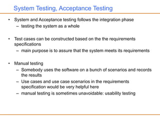 System Testing, Acceptance Testing
• System and Acceptance testing follows the integration phase
– testing the system as a whole
• Test cases can be constructed based on the the requirements
specifications
– main purpose is to assure that the system meets its requirements
• Manual testing
– Somebody uses the software on a bunch of scenarios and records
the results
– Use cases and use case scenarios in the requirements
specification would be very helpful here
– manual testing is sometimes unavoidable: usability testing
 