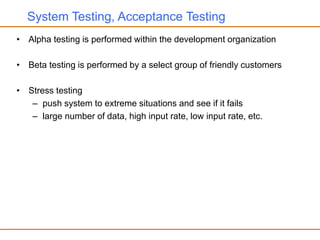System Testing, Acceptance Testing
• Alpha testing is performed within the development organization
• Beta testing is performed by a select group of friendly customers
• Stress testing
– push system to extreme situations and see if it fails
– large number of data, high input rate, low input rate, etc.
 