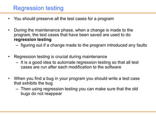 Regression testing
• You should preserve all the test cases for a program
• During the maintenance phase, when a change is made to the
program, the test cases that have been saved are used to do
regression testing
– figuring out if a change made to the program introduced any faults
• Regression testing is crucial during maintenance
– It is a good idea to automate regression testing so that all test
cases are run after each modification to the software
• When you find a bug in your program you should write a test case
that exhibits the bug
– Then using regression testing you can make sure that the old
bugs do not reappear
 