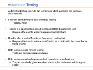 Automated Testing
• Automated testing refers to the techniques which generate the test sets
automatically
• I will talk about two tools on automated testing
– TestEra, Korat
• TestEra is a specification-based functional (black-box) testing tool
– Requires the user to write input/output specifications
• Korat is also a kind of functional (black-box) testing tool
– Requires the user to write a specification as a method in the class that is
being testing
• Both tools are used for unit testing
– Testing of complex data structures
• Both tools automatically generate test cases from specifications
– They exhaustively generate all non-isomorphic test cases within a given
scope
 