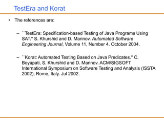 TestEra and Korat
• The references are:
– ``TestEra: Specification-based Testing of Java Programs Using
SAT.'' S. Khurshid and D. Marinov. Automated Software
Engineering Journal, Volume 11, Number 4. October 2004.
– ``Korat: Automated Testing Based on Java Predicates.'' C.
Boyapati, S. Khurshid and D. Marinov. ACM/SIGSOFT
International Symposium on Software Testing and Analysis (ISSTA
2002), Rome, Italy. Jul 2002.
 