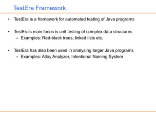 TestEra Framework
• TestEra is a framework for automated testing of Java programs
• TestEra’s main focus is unit testing of complex data structures
– Examples: Red-black trees, linked lists etc.
• TestEra has also been used in analyzing larger Java programs
– Examples: Alloy Analyzer, Intentional Naming System
 