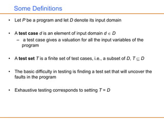 Some Definitions
• Let P be a program and let D denote its input domain
• A test case d is an element of input domain d  D
– a test case gives a valuation for all the input variables of the
program
• A test set T is a finite set of test cases, i.e., a subset of D, T  D
• The basic difficulty in testing is finding a test set that will uncover the
faults in the program
• Exhaustive testing corresponds to setting T = D
 