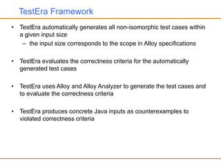 TestEra Framework
• TestEra automatically generates all non-isomorphic test cases within
a given input size
– the input size corresponds to the scope in Alloy specifications
• TestEra evaluates the correctness criteria for the automatically
generated test cases
• TestEra uses Alloy and Alloy Analyzer to generate the test cases and
to evaluate the correctness criteria
• TestEra produces concrete Java inputs as counterexamples to
violated correctness criteria
 