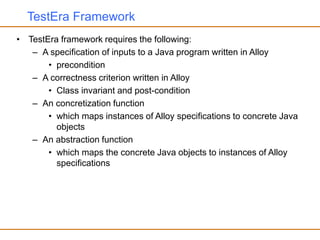 TestEra Framework
• TestEra framework requires the following:
– A specification of inputs to a Java program written in Alloy
• precondition
– A correctness criterion written in Alloy
• Class invariant and post-condition
– An concretization function
• which maps instances of Alloy specifications to concrete Java
objects
– An abstraction function
• which maps the concrete Java objects to instances of Alloy
specifications
 