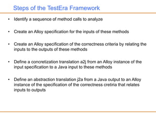 Steps of the TestEra Framework
• Identify a sequence of method calls to analyze
• Create an Alloy specification for the inputs of these methods
• Create an Alloy specification of the correctness criteria by relating the
inputs to the outputs of these methods
• Define a concretization translation a2j from an Alloy instance of the
input specification to a Java input to these methods
• Define an abstraction translation j2a from a Java output to an Alloy
instance of the specification of the correctness cretiria that relates
inputs to outputs
 