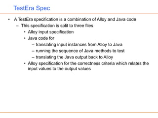 TestEra Spec
• A TestEra specification is a combination of Alloy and Java code
– This specification is split to three files
• Alloy input specification
• Java code for
– translating input instances from Alloy to Java
– running the sequence of Java methods to test
– translating the Java output back to Alloy
• Alloy specification for the correctness criteria which relates the
input values to the output values
 