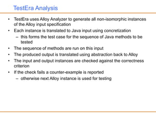 TestEra Analysis
• TestEra uses Alloy Analyzer to generate all non-isomorphic instances
of the Alloy input specification
• Each instance is translated to Java input using concretization
– this forms the test case for the sequence of Java methods to be
tested
• The sequence of methods are run on this input
• The produced output is translated using abstraction back to Alloy
• The input and output instances are checked against the correctness
criterion
• If the check fails a counter-example is reported
– otherwise next Alloy instance is used for testing
 